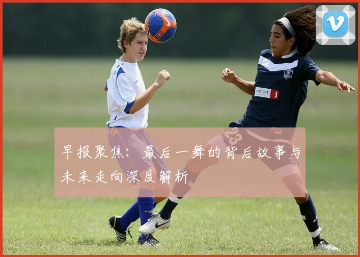 早报聚焦：最后一舞的背后故事与未来走向深度解析