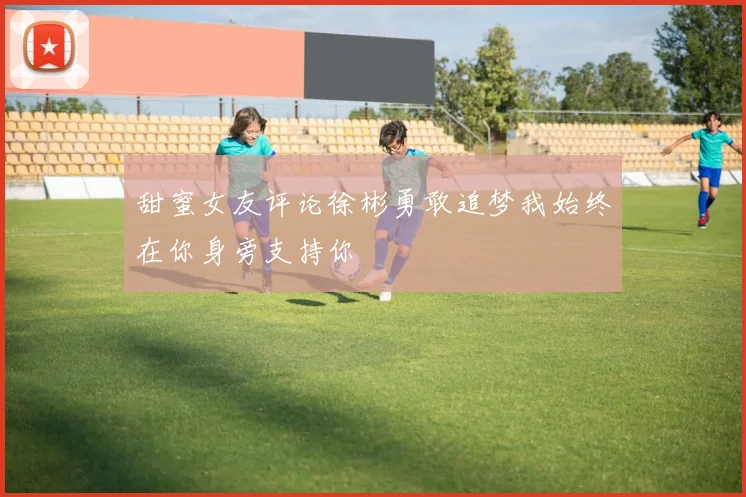 甜蜜女友评论徐彬勇敢追梦我始终在你身旁支持你
