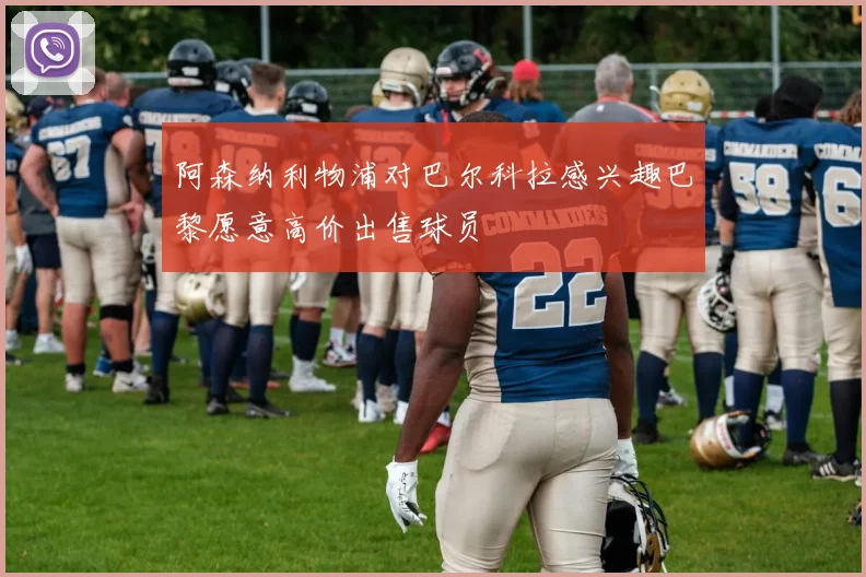 阿森纳利物浦对巴尔科拉感兴趣巴黎愿意高价出售球员