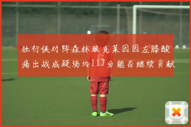 独行侠对阵森林狼克莱因因左膝酸痛出战成疑场均117分能否继续贡献
