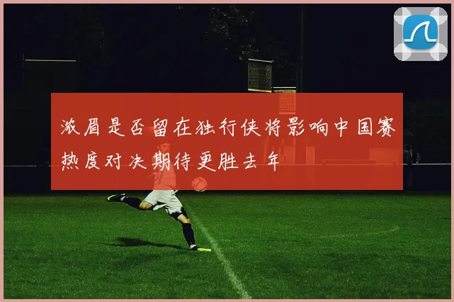 浓眉是否留在独行侠将影响中国赛热度对决期待更胜去年