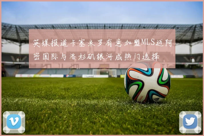 英媒报道卡塞米罗有意加盟MLS迈阿密国际与洛杉矶银河成热门选择