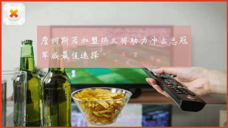 詹姆斯若加盟热火将助力冲击总冠军成最佳选择