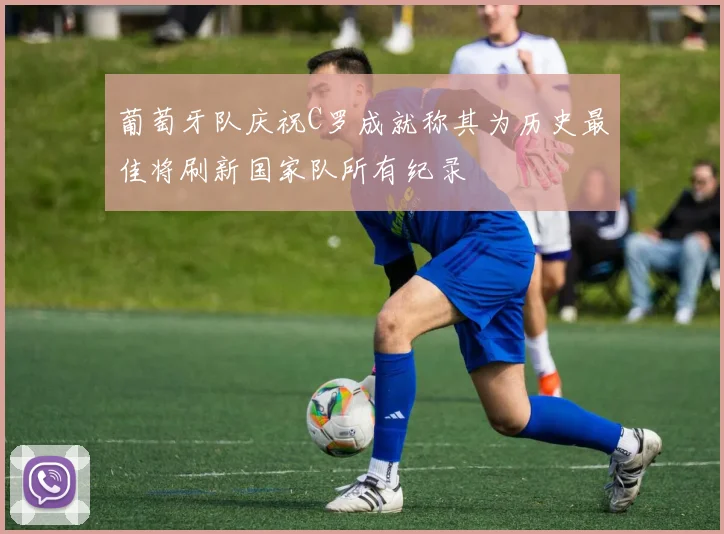 葡萄牙队庆祝C罗成就称其为历史最佳将刷新国家队所有纪录