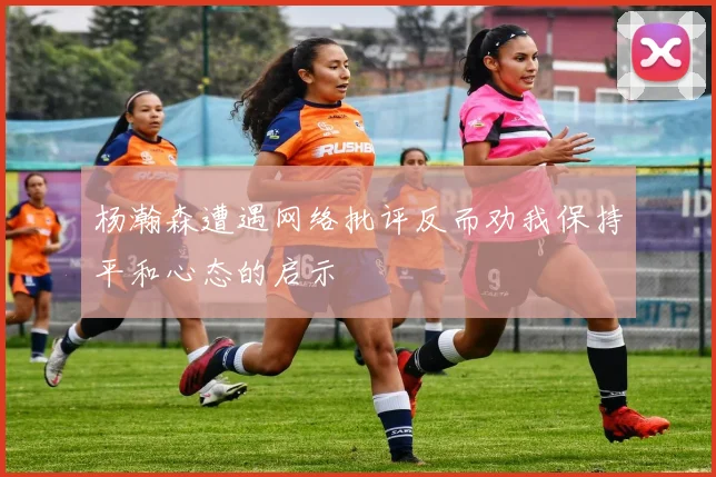 杨瀚森遭遇网络批评反而劝我保持平和心态的启示