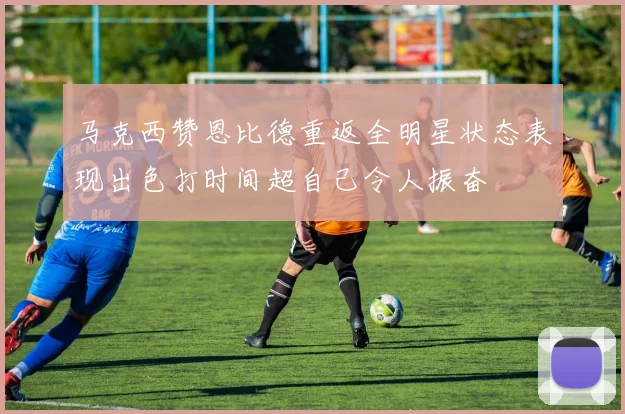马克西赞恩比德重返全明星状态表现出色打时间超自己令人振奋