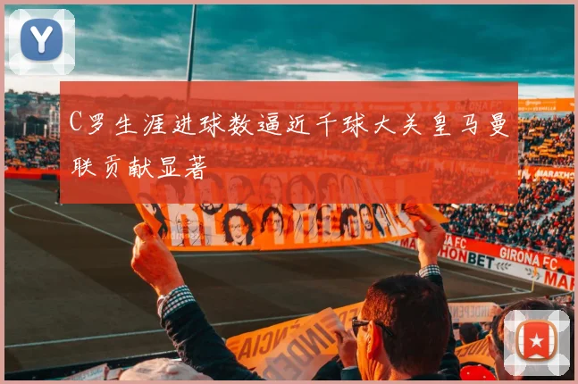 C罗生涯进球数逼近千球大关皇马曼联贡献显著