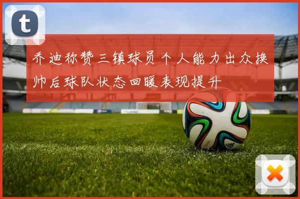 乔迪称赞三镇球员个人能力出众换帅后球队状态回暖表现提升