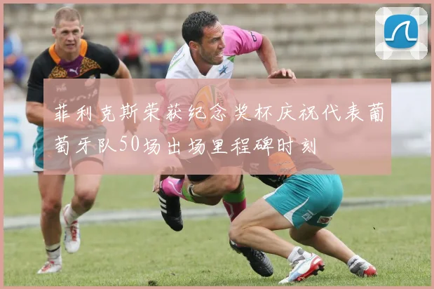 菲利克斯荣获纪念奖杯庆祝代表葡萄牙队50场出场里程碑时刻