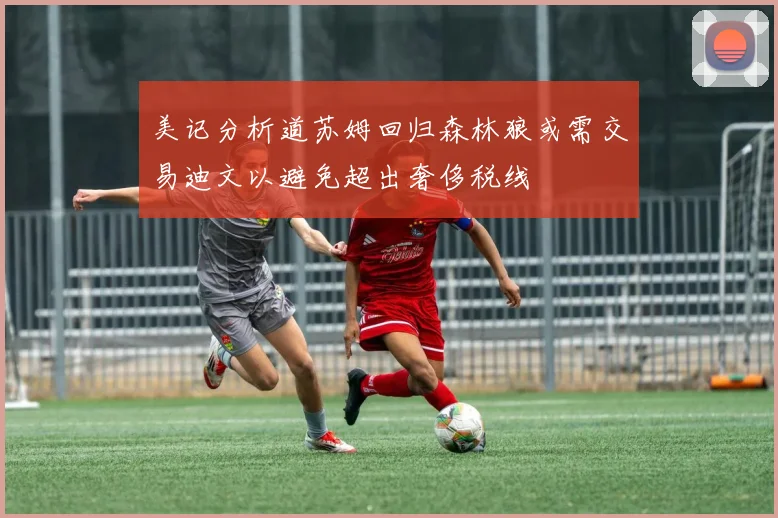 美记分析道苏姆回归森林狼或需交易迪文以避免超出奢侈税线