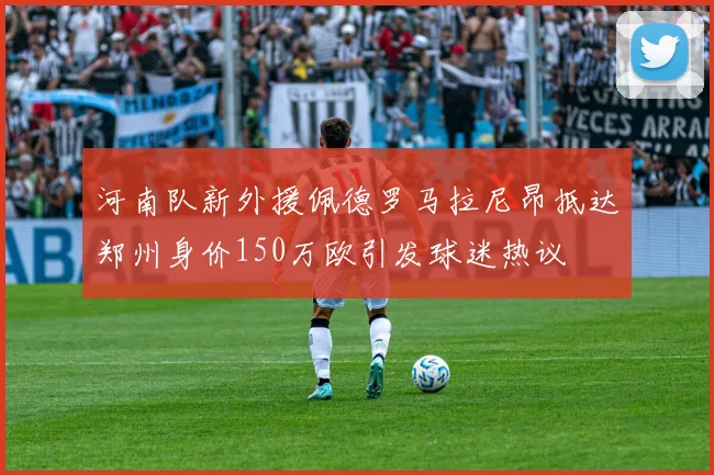 河南队新外援佩德罗马拉尼昂抵达郑州身价150万欧引发球迷热议