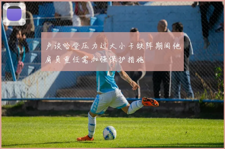 卢谈哈登压力过大小卡缺阵期间他肩负重任需加强保护措施