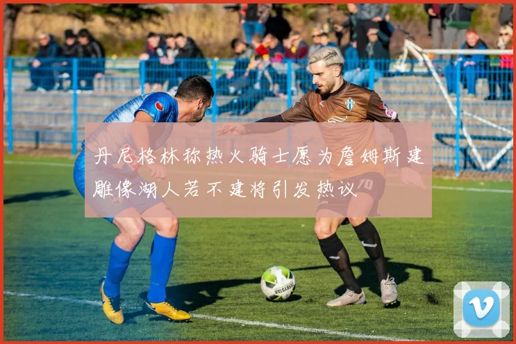 丹尼格林称热火骑士愿为詹姆斯建雕像湖人若不建将引发热议