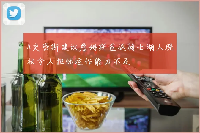 A史密斯建议詹姆斯重返骑士湖人现状令人担忧运作能力不足