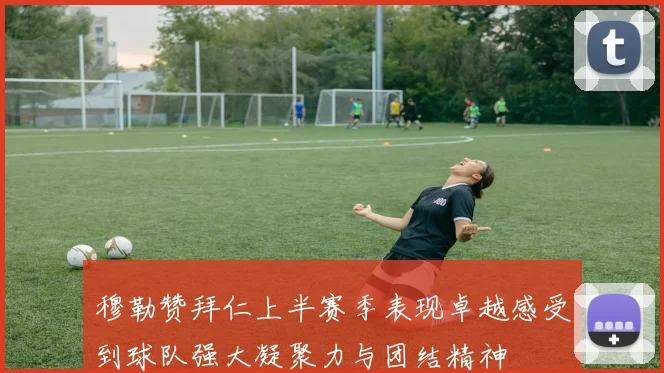穆勒赞拜仁上半赛季表现卓越感受到球队强大凝聚力与团结精神