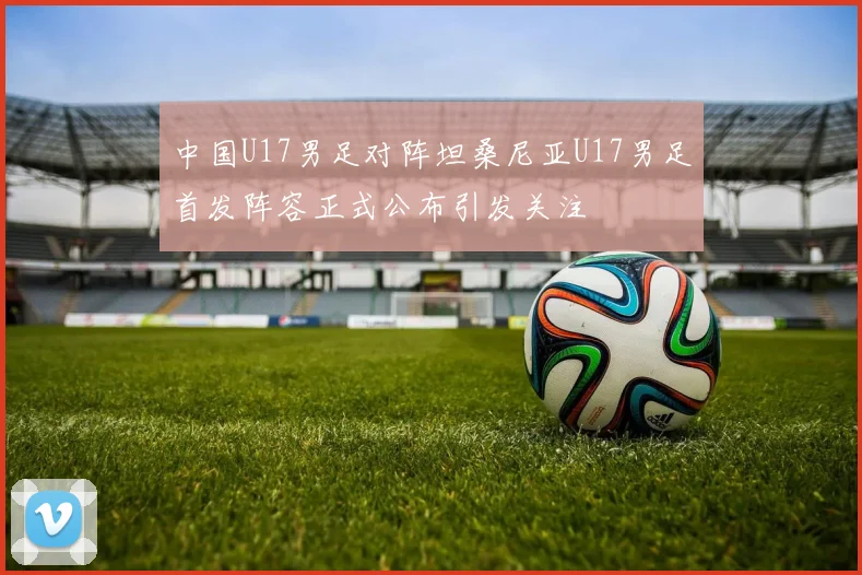 中国U17男足对阵坦桑尼亚U17男足首发阵容正式公布引发关注