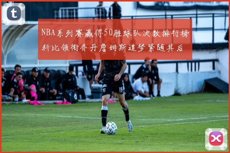 NBA系列赛赢得50胜球队次数排行榜科比领衔乔丹詹姆斯追梦紧随其后