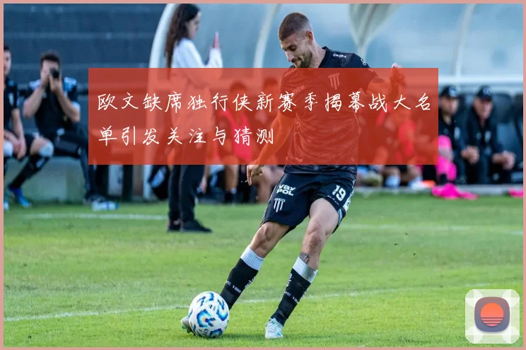 欧文缺席独行侠新赛季揭幕战大名单引发关注与猜测