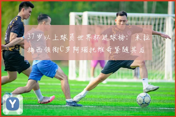 37岁以上球员世界杯进球榜：米拉梅西领衔C罗阿瑙托维奇紧随其后