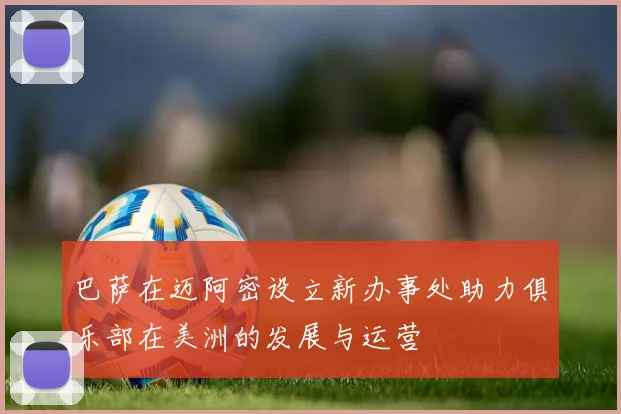 巴萨在迈阿密设立新办事处助力俱乐部在美洲的发展与运营