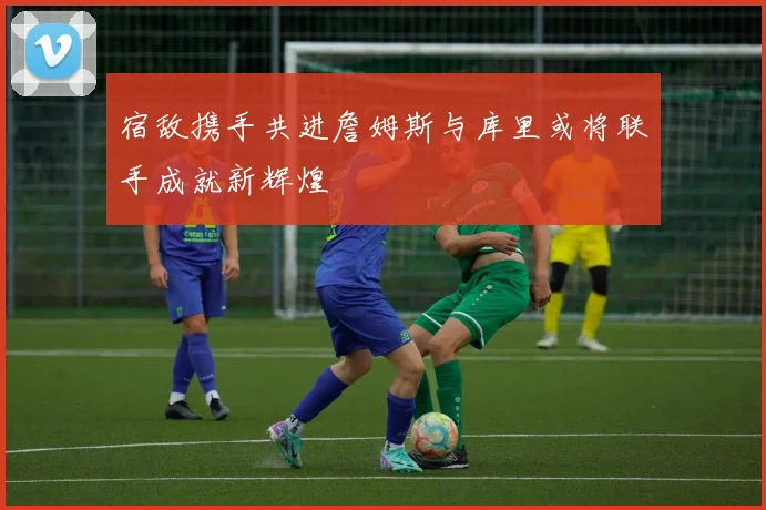 宿敌携手共进詹姆斯与库里或将联手成就新辉煌