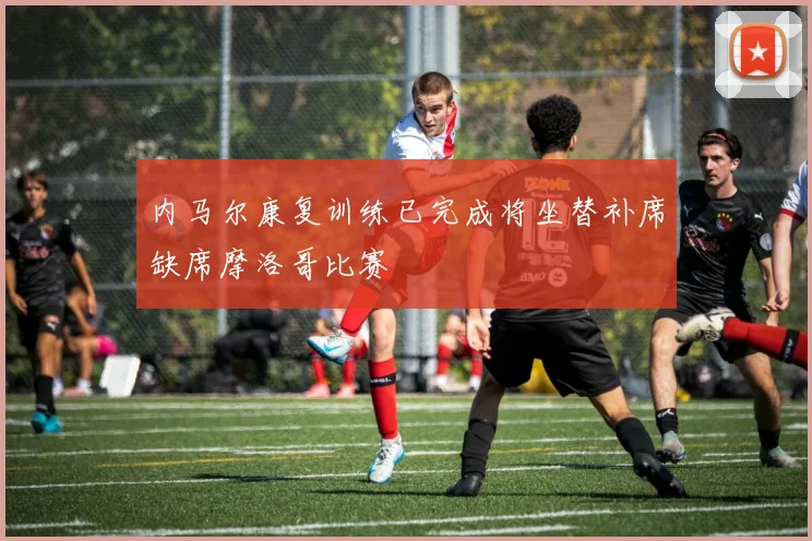 内马尔康复训练已完成将坐替补席缺席摩洛哥比赛