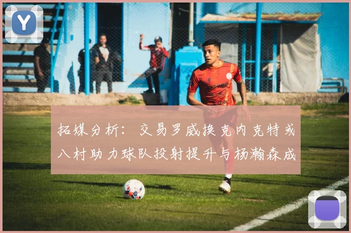 拓媒分析：交易罗威换克内克特或八村助力球队投射提升与杨瀚森成长