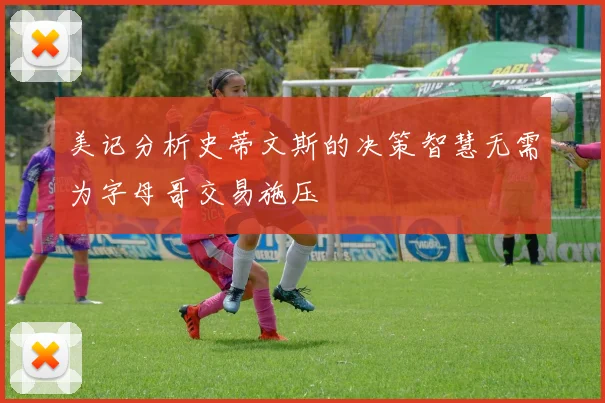 美记分析史蒂文斯的决策智慧无需为字母哥交易施压